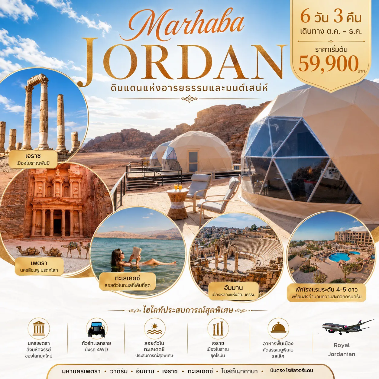 ทัวร์จอร์แดน 6 วัน 3 คืน- กรุง-อัมมาน (AMMAN) เมืองหลวงที่มีประวัติศาสตร์มากกว่า 6000 ปี ผสมผสานยุคเก่าและยุคใหม่ อย่างลงตัว  เพตรา (PETRA) มหานครศิลาทรายสีชมพูหรือนครสีดอกกุหลาบ 1 ใน 7 สิ่งมหัศจรรย์แห่งโลกใหม่  ทะเล เดดซี ทะเลในฝันของใครหลายคนที่ครั้งหนึ่งต้องการมาทดลองว่า “ ลอยตัว ได้จริง หรือ ไม่ ”  นครกรีก-โรมันเจอราช ฉายา “เมืองพันเสา” อดีต 1 ใน 10 หัวเมืองเอกอันยิ่งใหญ่ของอาณาจักรโรมัน  ทะเลทรายวาดิรัม ที่ถูกกล่าวขานว่าสวยงามที่สุดของโลกแห่งหนึ่ง ด้วยเม็ดทรายละเอียดสีชมพูกว้างใหญ่ไพศาล  ประสาทเครัค ของนักรบครูเสด ใช้ในการต่อสู้ในสงครามครูเสดกับกองทัพมุสลิม ***บินดีพักดี บินตรงไม่เสียเวลาเปลี่ยนเครื่อง พักเต้นท์โดม กลางทะเลทราย*** *พิเศษ* พักโรงแรมเดดซี พักผ่อนพอกโคลนลอยตัวเต็มที่!!