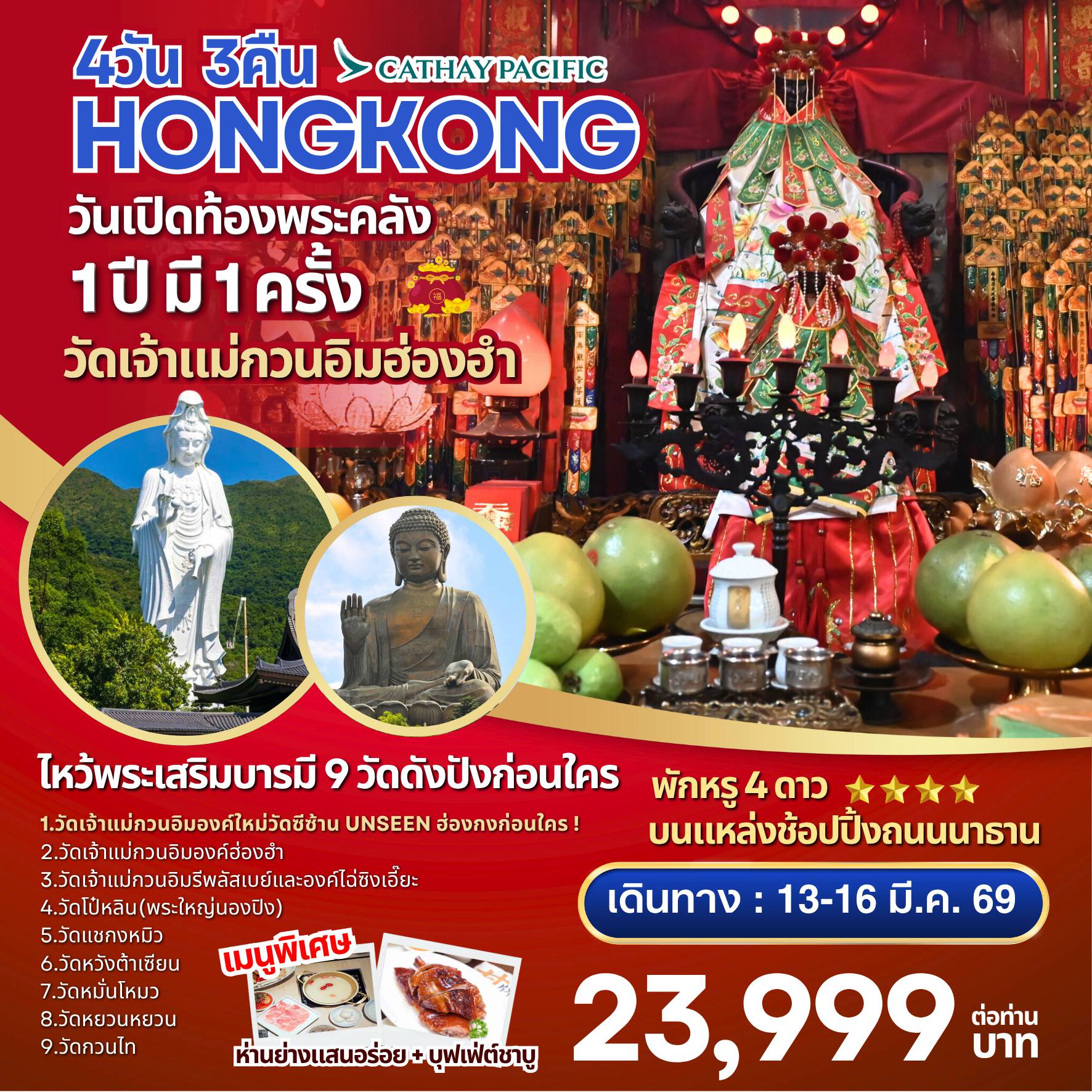 ทัวร์ฮ่องกง 4 วัน 3 คืน-จุดเด่นของโปรแกรม ไหว้พระเสริมบารมี 9 วัดดัง
1.	วัดเจ้าแม่กวนอิมองค์ใหม่วัดซีซ้าน(Tsz Shan Monastery):Unseen ฮ่องกงก่อนใคร!
2.	วัดเจ้าแม่กวนอิมองค์เก่าแก่ฮ่องฮัม : ยืมเงินเจ้าแม่กวนอิม
3.	วัดเจ้าแม่กวนอิมรีพลัสเบย์และองค์ไฉ่ซิงเอี๊ยะ:โชคลาภเงินทอง
4.	วัดโป๋หลิน(พระใหญ่นองปิง) : นั่งกระเช้า360 องศา
5.	วัดแชกงหมิวหรือวัดกังหัน : หมุนกังหันนำโชค
6.	วัดหวังต้าเซียน : ขอพรเรื่องสุขภาพและขอเนื้อคู่
7.	วัดหมั่นโหมว :ขอเรื่องธุรกิจการค้า
8.	วัดหยวนหยวน:ไหว้ปีชง ขอโชคลาภ
9.	วัดกวนไท หรือ วัดกวนอู :ขอเรื่องธุรกิจการค้า หน้าที่การงาน


การันตรี! พักโรงแรม 4 ดาว Kowloon Hotel 
หรือเทียบเท่า ออกจากโรงแรมช้อปปิ้งได้เลย

พิเศษ! ทานห่านย่างแสนอร่อย+บุฟเฟ่ต์ชาบู