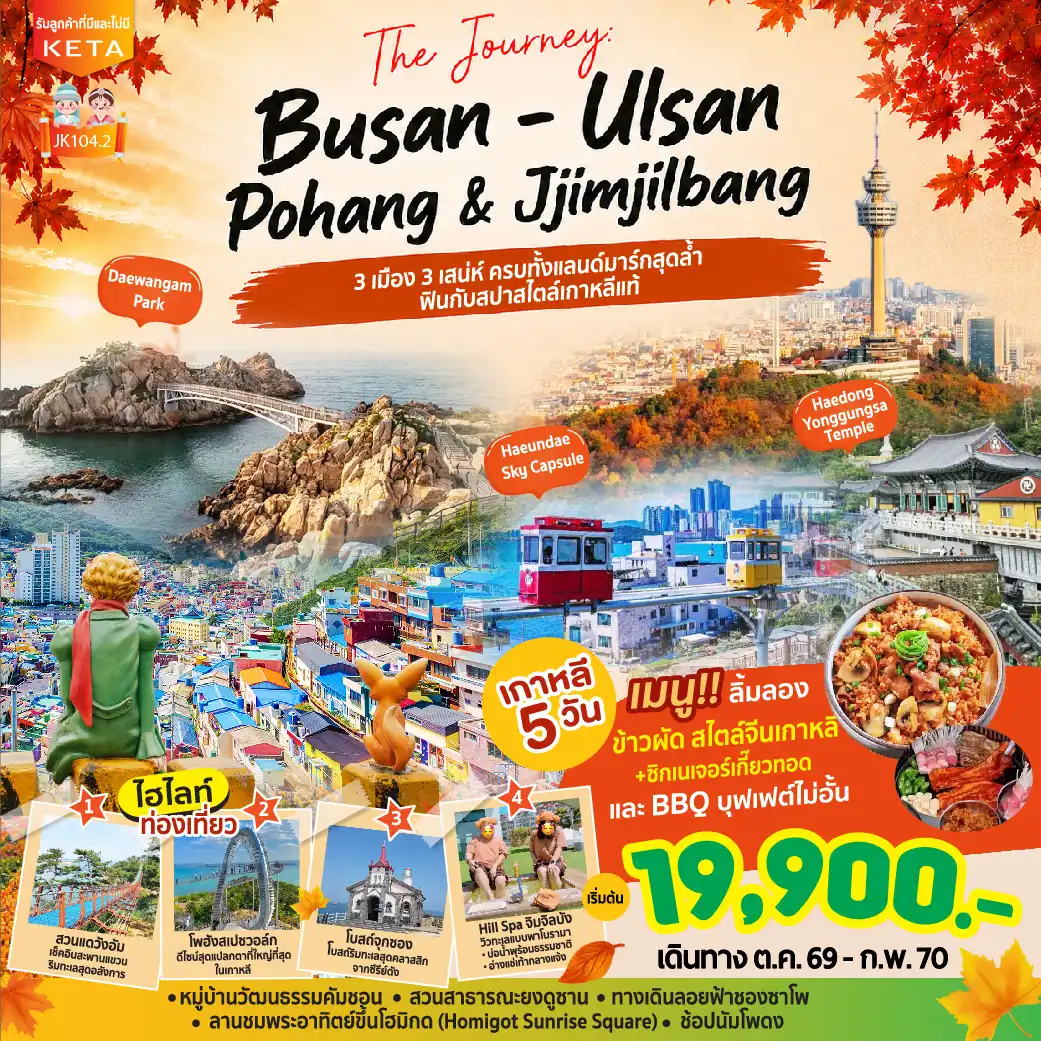 ทัวร์เกาหลีใต้ 5 วัน 3 คืน-The Journey: BUSAN - ULSAN - POHANG & Hill Spa เกาหลี 5 วัน 3 คืน เริ่มต้น 19900 บาท “ 3 เมือง 3 เสน่ห์ ครบทั้งแลนด์มาร์กสุดล้ำ ฟินกับสปาสไตล์เกาหลีแท้ ” เช็กอินหมู่บ้านคัมชอน ไชน่าทาวน์ เท็กซัสสตรีท ยงดูซาน ทาวเวอร์ นัมโพดง และตลาดปลาจากัลชิ ฟินกับเส้นทางริมทะเลสุดฮิต วัดแฮดง ยงกุงซา นั่งรถไฟจิ๋ว Sky Capsule ชมวิวทะเล เดินชิล ทางเดินลอยฟ้าชองซาโพ หาดแฮอุนแด และผ่อนคลายที่ Hill Spa เปิดประสบการณ์ใหม่สู่เมืองอุลซานและโปฮัง ชมสวนแดวังอัม เดิน สเปซวอล์ก สุดล้ำ และถ่ายรูปแลนด์มาร์กมือยักษ์ Homigot Sunrise Square