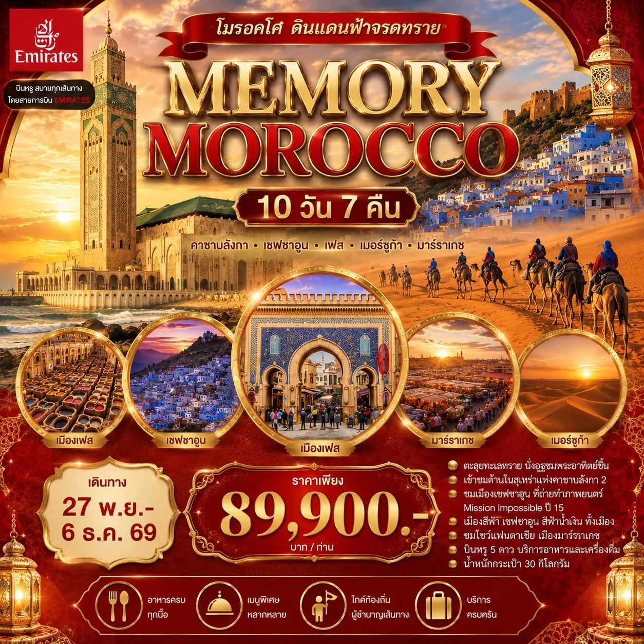 ทัวร์โมรอคโคเดือนพฤศจิกายน 10 วัน 7 คืน-คาซาบลังก้า-ราบัต-เซฟซาอูน-แมกเนส-เฟส-เมอร์ซูก้าร์-วอซาเซท-มาราเกช - ตะลุยทะเลทราย ขี่อูฐชมพระอาทิตย์ขึ้น ราคารวมขี่อูฐแล้ว - เข้าชมด้านในสุเหร่ากษัตริย์ฮัสซันที่ 2 รวมค่าเข้าชมข้างในแล้ว - ชมป้อมฟ้าขาว ที่ถ่ายทำ ภาพยนต์ Mission Impossible ปี 15 - เมืองสีฟ้า เชฟชาอูน สีฟ้าน้ำเงิน ทั้งเมือง - ชมโชว์แฟนตาเซีย เมืองมาราเกซ - มีบริการอาหารไทย อาหารจีน - บินดีสายการบินอิมิเรทเที่ยวบิน เข้า-ออกเมืองคาซาบลังก้า