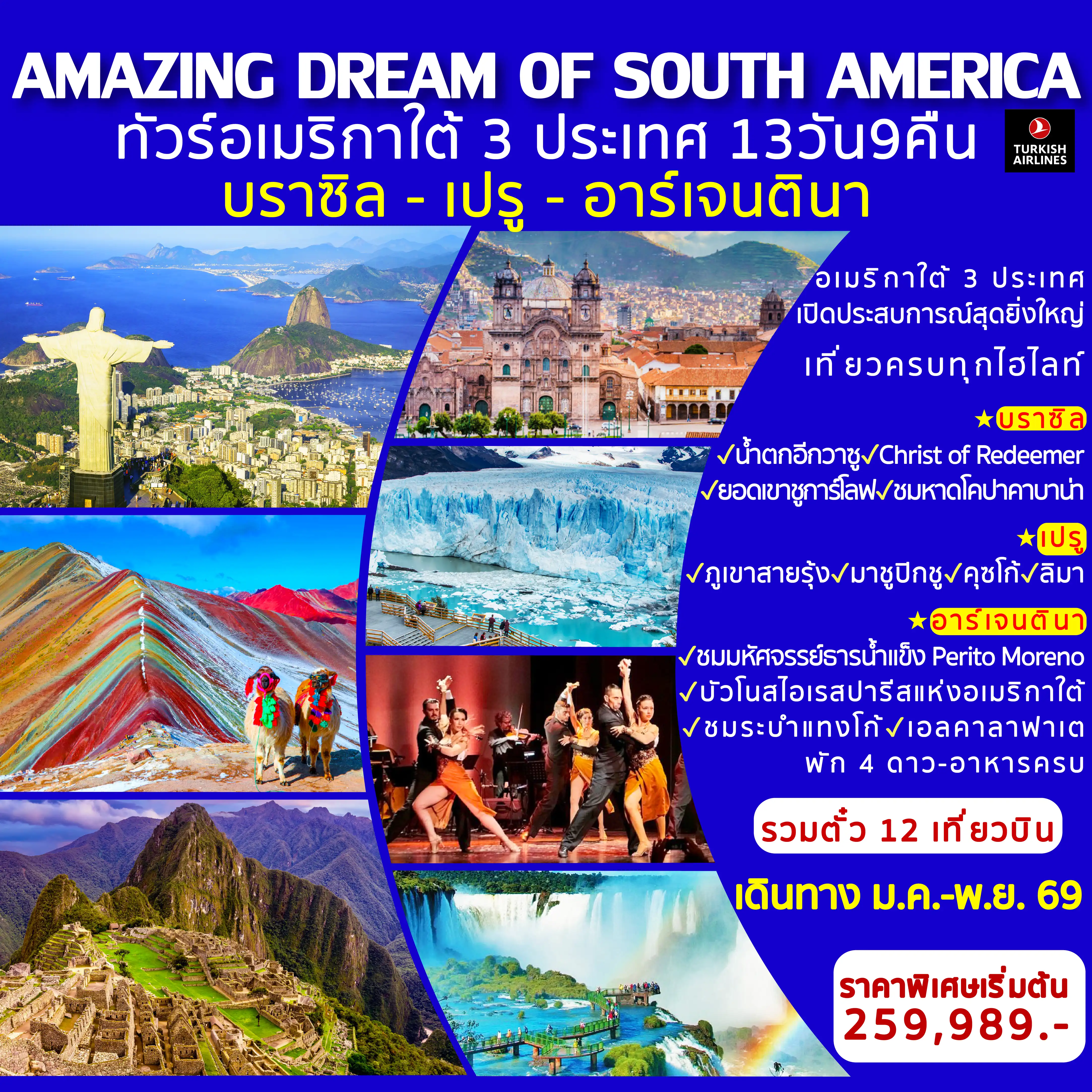 ทัวร์บราซิล 13 วัน 9 คืน-บราซิล สัมผัสมนต์เสน่ห์แดนแซมบ้า ชม Christ the Redeemer ยอดเขากอร์โควาโด แลนด์มาร์กสุดยิ่งใหญ่ที่นครรีโอเดจาเนโร ขึ้นกระเช้าลอยฟ้า สู่ ยอดเขาชูการ์โลฟ เดินเล่นหาดโคปาคาบาน่าอันมีชีวิตชีวา ตื่นตาตื่นใจกับ น้ำตกอีกวาซู หนึ่งในน้ำตกที่สวยและใหญ่ที่สุดในโลก &nbsp;เปรู ตามรอยอารยธรรมอินคา พิชิตความยิ่งใหญ่ของ มาชูปิกชู เมืองโบราณกลางขุนเขาแอนดีส สัมผัสสีสันธรรมชาติที่งดงามแปลกตาของ ภูเขาสายรุ้ง Vinicunca สัมผัสกลิ่นอายท้องถิ่นในเมืองหลวงเก่าแก่ คุซโก้ อาร์เจนตินา ดื่มด่ำกับความโรแมนติกของ บัวโนสไอเรส&nbsp; &ldquo;ปารีสแห่งอเมริกาใต้&rdquo; ชมการแสดงแทงโก้ระดับตำนาน ชมธารน้ำแข็งยักษ์ Perito Moreno Glacier ผจญภัยในอุทยานแห่งชาติ Los Glaciares อาณาจักรภูเขาน้ำแข็งสุดอลังการ