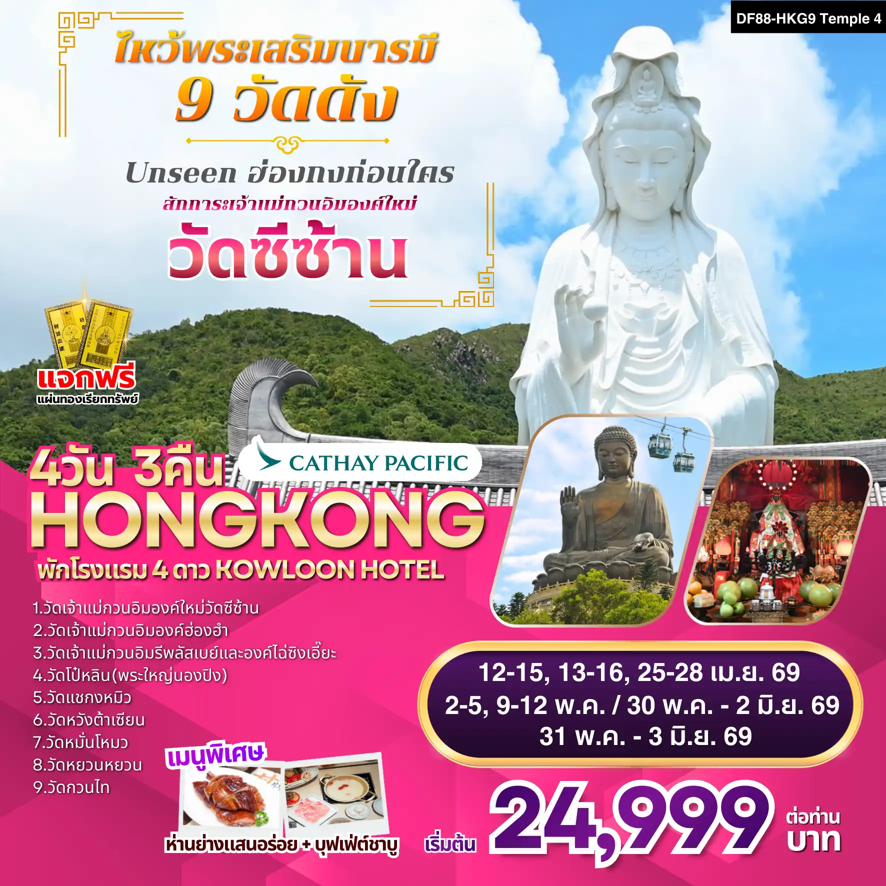 ทัวร์ฮ่องกงวันเฉลิมฯราชินี 4 วัน 3 คืน-จุดเด่นของโปรแกรม 1. วัดเจ้าแม่กวนอิมองค์ใหม่วัดซีซ้าน(Tsz Shan Monastery):Unseen ฮ่องกงก่อนใคร! 2. วัดเจ้าแม่กวนอิมองค์เก่าแก่ฮ่องฮัม : ยืมเงินเจ้าแม่กวนอิม 3. วัดเจ้าแม่กวนอิมรีพลัสเบย์และองค์ไฉ่ซิงเอี๊ยะ:โชคลาภเงินทอง 4. วัดโป๋หลิน(พระใหญ่นองปิง) : นั่งกระเช้า360 องศา 5. วัดแชกงหมิวหรือวัดกังหัน : หมุนกังหันนำโชค 6. วัดหวังต้าเซียน :(ลงห้องลับ) ขอพรเรื่องสุขภาพ 7. วัดหมั่นโหมว :ขอเรื่องธุรกิจการค้า 8. วัดหยวนหยวน :แก้ปีชง ขอโชคลาภ 9. วัดกวนไท หรือ วัดกวนอู :ขอเรื่องธุรกิจการค้า หน้าที่การงาน การันตรี! พักโรงแรม 4ดาว Kowloon Hotel หรือเทียบเท่า ออกจากโรงแรมช้อปปิ้งได้เลย พิเศษ! ทานห่านย่างแสนอร่อย+บุฟเฟ่ต์ชาบู