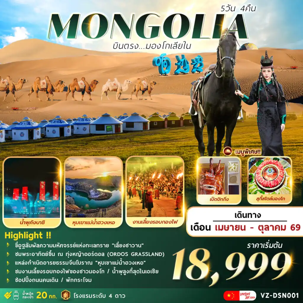 ทัวร์จีน 5 วัน 4 คืน-A M A Z I N G . . . M O N G O L I A
บินตรงมองโกเลียใน 5 วัน 4 คืน
 ขี่อูฐสัมผัสความมหัศจรรย์แห่งทะเลทราย “เสี่ยงซาวาน”
ชมพระอาทิตย์ขึ้น ณ ทุ่งหญ้าออร์ดอส (ORDOS GRASSLAND)
แหล่งกำเนิดอารยธรรมจีนโบราณ “หุบเขาแม่น้ำฮวงเหอ” 
งานเลี้ยงรอบกองไฟของชาวมองโก / ช้อปปิ้งถนนคนเดิน
ชมอลังการโชว์น้ำพุสูงที่สุดในเอเชีย “คังบาชิ” 
พักกระโจม…พร้อมเสิร์ฟเมนูพิเศษ  สุกี้มองโก/เป็ดปักกิ่ง