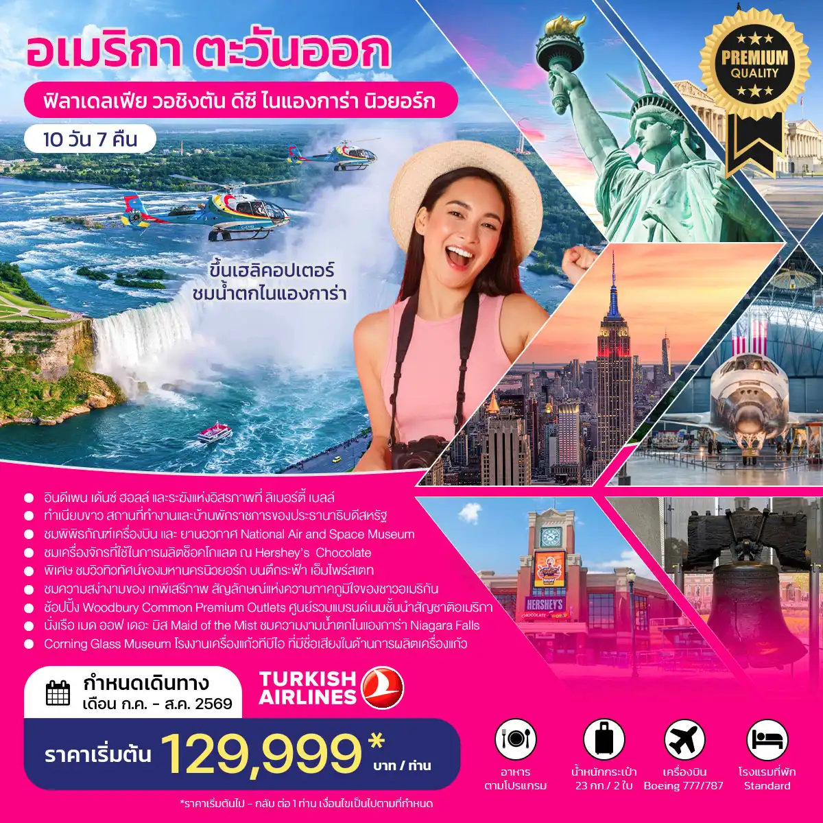 ทัวร์อเมริกาคุณภาพมาตรฐาน 10 วัน 7 คืน-**พิเศษ นำท่านชมวิวทิวทัศน์ของมหานครนิวยอร์ก บนตึกระฟ้า เอ็มไพร์สเตท** - อินดีเพน เด้นซ์ ฮอลล์ และระฆังแห่งอิสรภาพที่ ลิเบอร์ตี้ เบลล์ สัญลักษณ์ของการก่อตั้งประเทศ - ทำเนียบขาว สถานที่ทำงานและบ้านพักราชการของประธานาธิบดีสหรัฐ - สถาบันสมิธโซเนียน ชม National Air and Space Museum National Museum of Natural History - ชม อนุสาวรีย์วอชิงตัน เป็น แท่งโอบิลิสก์ สูง 169 เมตร อนุสรณ์สถานอับราฮัมลินคอล์น - ชม การผลิตช็อคโกแลต และช้อปปิ้ง ณ Hershey’s Chocolate - ชม Corning Glass Museum โรงงานเครื่องแก้ว ที่มีชื่อเสียงในด้านการผลิตเครื่องแก้วของอเมริกา - ช้อปปิ้ง Woodbury mon Premium Outlets ศูนย์รวมแบรนด์เนมชั้นนำสัญชาติอเมริกา - ชมความสง่างามของ เทพีเสรีภาพ สัญลักษณ์แห่งความภาคภูมิใจของชาวอเมริกัน - นั่งเรือ เมด ออฟ เดอะ มิส Maid of the Mist ชมความงามน้ำตกไนแองการ่า Niagara Falls - ขึ้น เฮลิคอปเตอร์ ชมน้ำตกไนแองการ่า Niagara Falls จากด้านบนฟ้า..จะได้เห็นความยิ่งใหญ่และสวยงาม ไม่อาจจะลืมได้..(ซื้อทัวร์เพิ่ม)