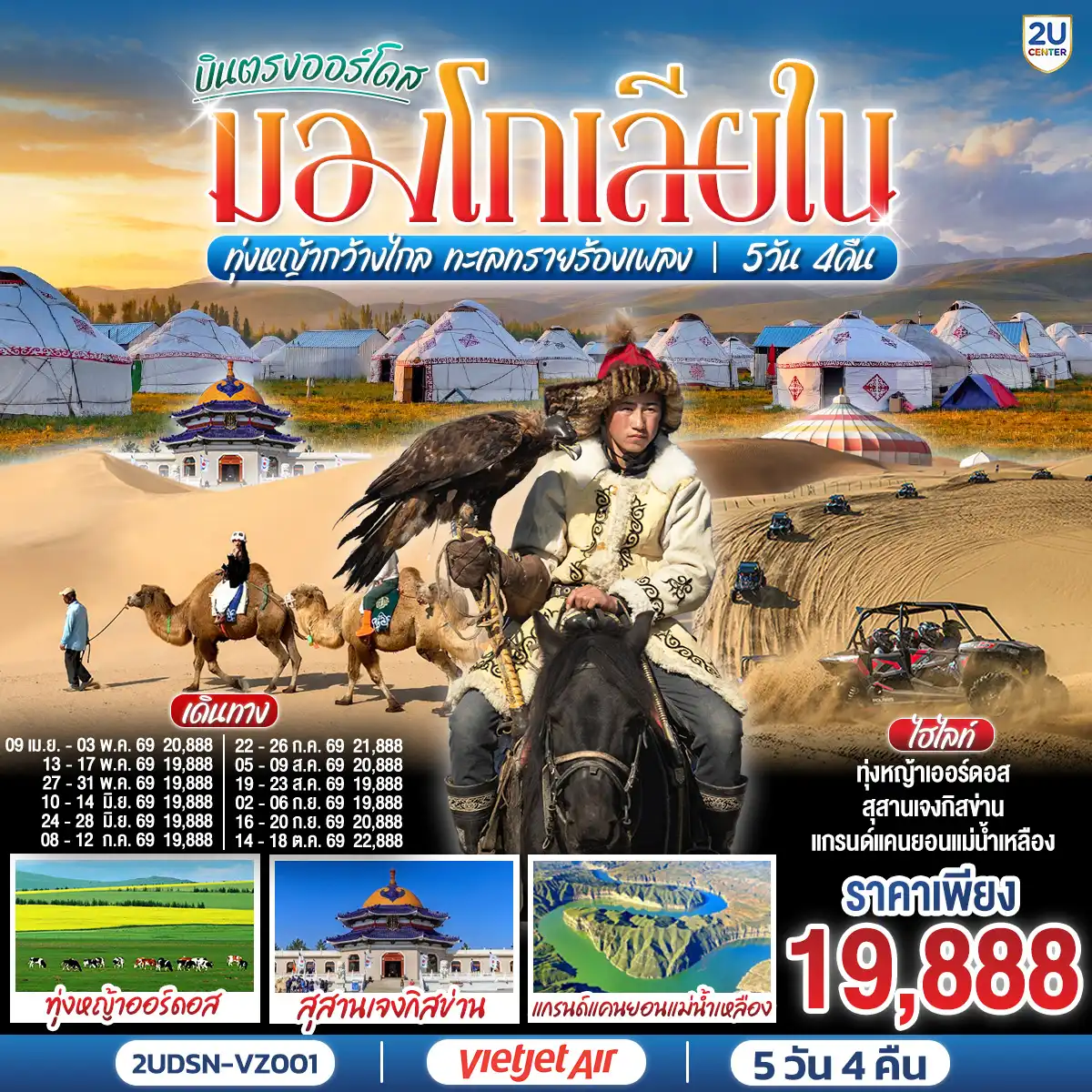 ทัวร์จีน 5 วัน 4 คืน-กรุงเทพ(สนามบินสุวรรณภูมิ) - เออร์ดอส(สนามบินเออร์ดอสเออร์จิน) (VZ3534 : 16.20-22.00)  - เออร์ดอส - แกรนด์แคนยอนแม่น้ำเหลือง (รวมรถอุทยาน) - ศูนย์ผลิตภัณฑ์เส้นไยขนอูฐ - ทุ่งหญ้าเออร์ดอส - กิจกรรมแบบชาวมองโกล (สวมชุดมองโกล - กิจกรรมงานเลี้ยงรอบกองไฟ) - OPTIONAL TOUR : เทศกาลนาดัม - ชมพระอาทิตย์ขึ้น ณ ทุ่งหญ้าเออร์ดอส - เนินทรายเสี่ยงซาวาน (รวมกระเช้า + ผ้าหุ้มรองเท้า) - ขี่อูฐชมทะเลทราย - งานจิตกรรมทราย - เออร์ดอส - ผลิตภัณฑ์เครื่องเงิน
OPTIONAL TOUR : เกาะเยว่ซา (เกาะทรายหฤหรรษ์) - สุสานเจงกิสข่าน (ไม่รวมค่าเข้าชมตัวสุสาน) - วัดพระมหามัยมุนี - สวนวัฒนธรรมมองโกลหยวนหลิว  - ถนนคนเดินคังปาสือ - เออร์ดอส (สนามบินเออร์ดอสเออร์จิน) - กรุงเทพ(สนามบินสุวรรณภูมิ) (VZ3535 : 22.50-02.50+1)