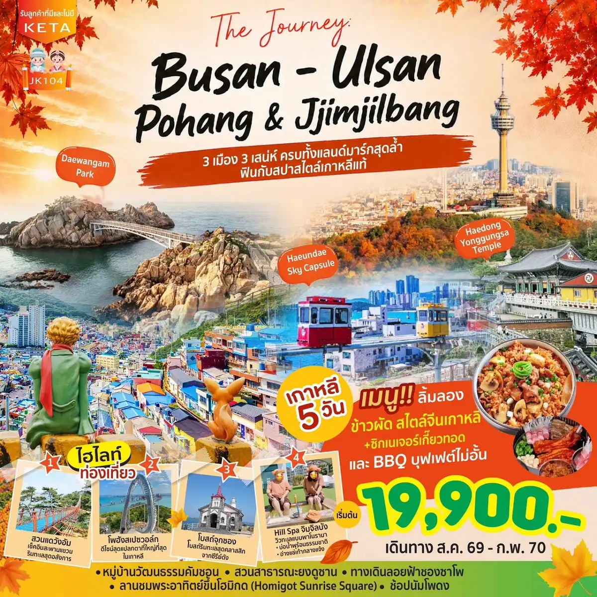 ทัวร์เกาหลีใต้ 5 วัน 3 คืน-The Journey: BUSAN - ULSAN - POHANG & Hill Spa เกาหลี 5 วัน 3 คืน เริ่มต้น 19900 บาท “ 3 เมือง 3 เสน่ห์ ครบทั้งแลนด์มาร์กสุดล้ำ ฟินกับสปาสไตล์เกาหลีแท้ ” เช็กอินหมู่บ้านคัมชอน ไชน่าทาวน์ เท็กซัสสตรีท ยงดูซาน ทาวเวอร์ นัมโพดง และตลาดปลาจากัลชิ ฟินกับเส้นทางริมทะเลสุดฮิต วัดแฮดง ยงกุงซา นั่งรถไฟจิ๋ว Sky Capsule ชมวิวทะเล เดินชิล ทางเดินลอยฟ้าชองซาโพ หาดแฮอุนแด และผ่อนคลายที่ Hill Spa เปิดประสบการณ์ใหม่สู่เมืองอุลซานและโปฮัง ชมสวนแดวังอัม เดิน สเปซวอล์ก สุดล้ำ และถ่ายรูปแลนด์มาร์กมือยักษ์ Homigot Sunrise Square