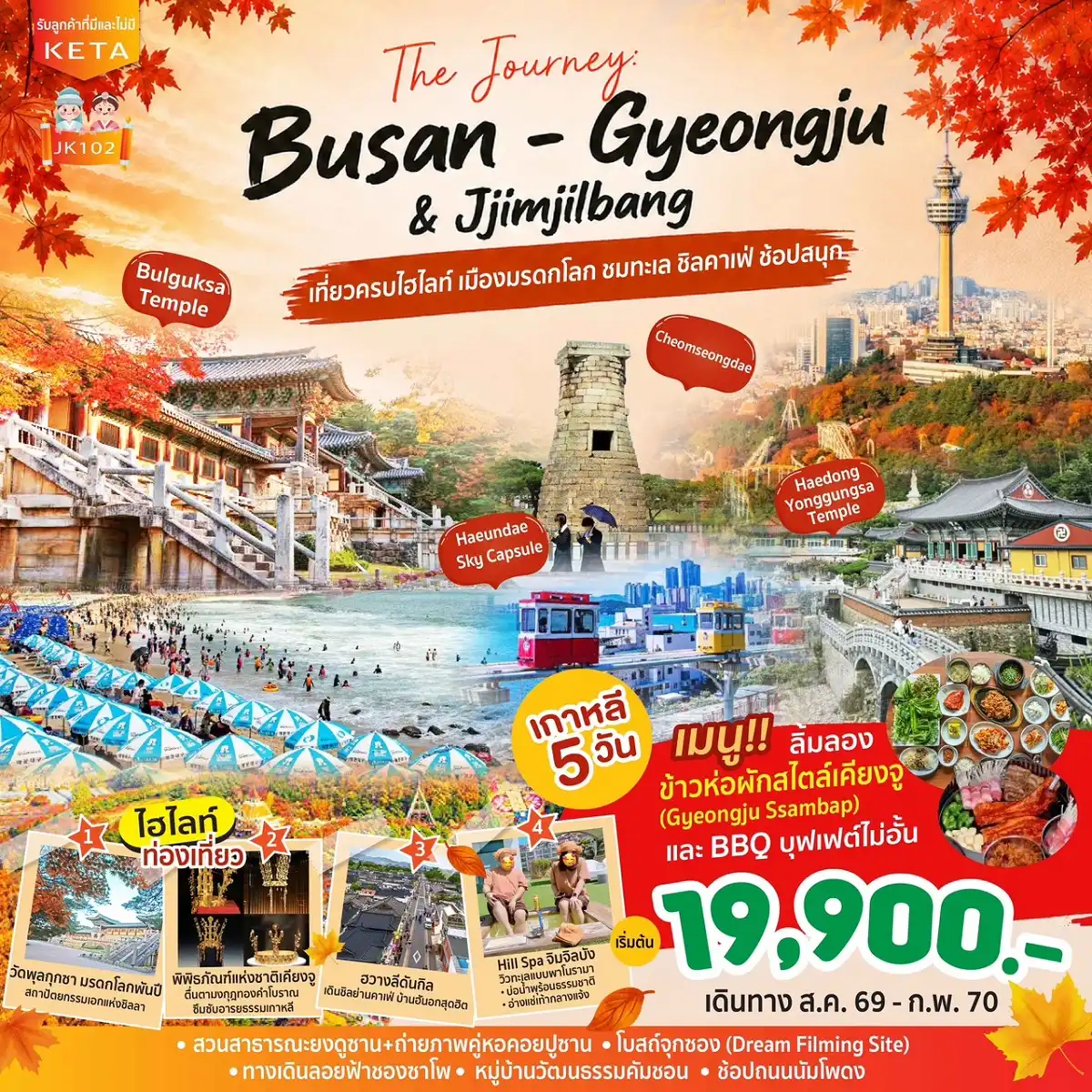 ทัวร์เกาหลีใต้ 5 วัน 3 คืน-THE JOURNEY : BUSAN - GYEONGJU & Jjimjilbang เกาหลี 5 วัน 3 คืน เริ่มต้น 19900 บาท “เที่ยวครบ ปูซาน - เคียงจู สัมผัสมรดกโลกแห่งอาณาจักรชิลลา” สัมผัสเสน่ห์เมืองมรดกโลกเคียงจู ชมวัดพุลกุกซา หอดูดาวชอมซองแด และเดินเล่นถนนคาเฟ่ฮันอกฮวางนีดันกิลสุดชิค เปิดประสบการณ์วิวทะเลปูซานสุดโรแมนติก นั่ง Sky Capsule เช็กอินโบสถ์จุกซอง วัดแฮดงยงกุงซา และทางเดินลอยฟ้าชองซาโพ ครบทุกสีสันเมืองปูซาน ช้อป ชิม ชิล ที่หมู่บ้านคัมชอน ซอมยอน นัมโพดง ตลาดปลาจากัลชี พร้อมผ่อนคลายแบบเกาหลีที่ Hill SPA จิมจิลบัง