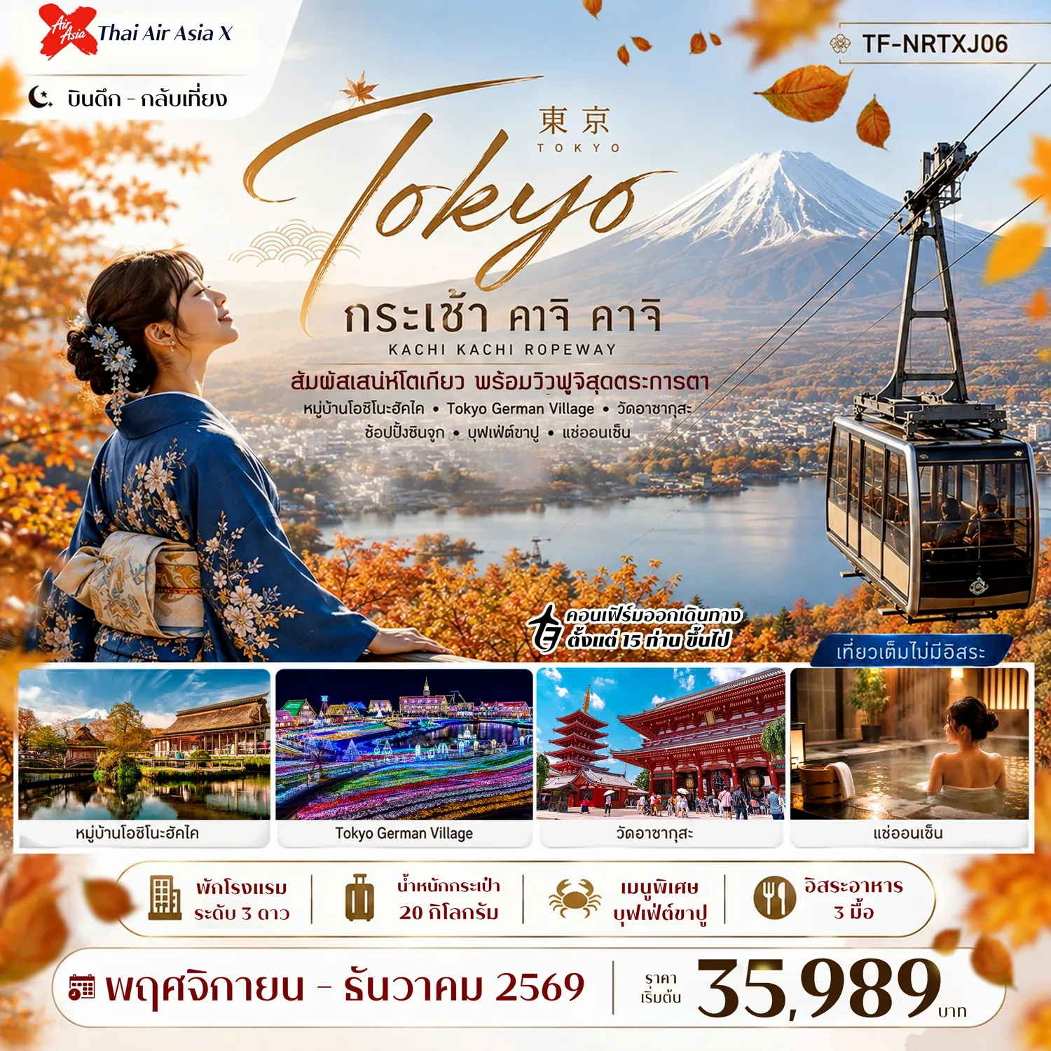 ทัวร์ญี่ปุ่นเดือนพฤศจิกายน 5 วัน 3 คืน-- ขึ้น กระเช้าคาจิ คาจิ ชมวิวภูเขาไฟฟูจิและทะเลสาบคาวากุจิโกะ - เที่ยว Tokyo German Village สวนแสงไฟสุดอลังการแห่งชิบะ - ชม หมู่บ้านโอชิโนะฮัคไค หมู่บ้านมรดกโลกกับบ่อน้ำใสจากภูเขาไฟฟูจิ - ช้อป โกเทมบะ พรีเมี่ยม เอาท์เลต เอาต์เล็ตชื่อดังพร้อมวิวฟูจิ - อิ่มอร่อย บุฟเฟ่ต์ขาปู พร้อมแช่ออนเซ็นสไตล์ญี่ปุ่น - เดินเล่น ตลาดปลาสึกิจิ แหล่งรวมอาหารทะเลสดชื่อดัง - สักการะ วัดอาซากุสะ วัดเก่าแก่และศูนย์รวมแห่งศรัทธา - เดินเล่น ถนนนากามิเสะ ถนนสายของฝากและขนมญี่ปุ่นชื่อดัง - แวะชิล ย่านชินจูกุ ศูนย์กลางช้อปปิ้งและความบันเทิง