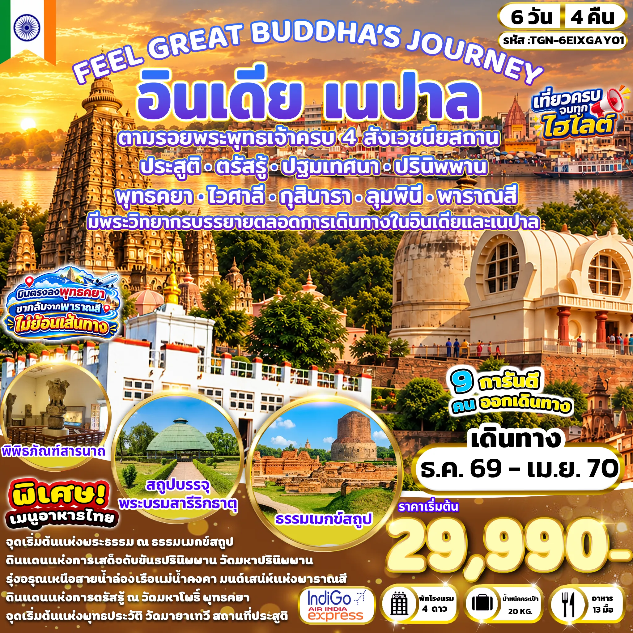India Tour 6 Day 4 Night-วัดมหาโพธิ - ต้นพระศรีมหาโพธิ์ - มหาเจดีย์พุธคยา - เมืองไวศาลี - สระน้ำราชาภิเษก - สถูปบรรจุพระบรมสารีริกธาตุ - เสาอโศก ณ โกลฮัว - เกสรียาสถูป - เมืองกุสินารา - วัดมหาปรินิพพาน - รามภาร์สถูป - วัดไทยกุสินาราเฉลิมราชย์ - เมืองลุมพินี(ประเทศเนปาล) - สวนศักดิ์สิทธิ์ลุมพินี - เสาอโศก - สระน้ำปุษกรินี - วัดมายาเทวี - เมืองพาราณสี(ประเทศอินเดีย) - ล่องเรือชมวิวแม่น้ำคงคา - เมืองสารนาถ - ธรรมราชิกสถูป - ธรรมเมกข์สถูป - เสาอโศก - พิพิธภัณฑ์สารนาถ - มูลคันธกุฎีวิหาร