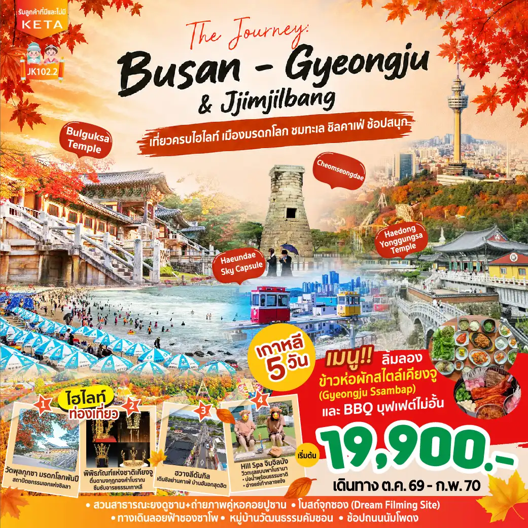 ทัวร์เกาหลีใต้ 5 วัน 3 คืน-THE JOURNEY : BUSAN - GYEONGJU & Jjimjilbang เกาหลี 5 วัน 3 คืน เริ่มต้น 19900 บาท “เที่ยวครบ ปูซาน - เคียงจู สัมผัสมรดกโลกแห่งอาณาจักรชิลลา” สัมผัสเสน่ห์เมืองมรดกโลกเคียงจู ชมวัดพุลกุกซา หอดูดาวชอมซองแด และเดินเล่นถนนคาเฟ่ฮันอกฮวางนีดันกิลสุดชิค เปิดประสบการณ์วิวทะเลปูซานสุดโรแมนติก นั่ง Sky Capsule เช็กอินโบสถ์จุกซอง วัดแฮดงยงกุงซา และทางเดินลอยฟ้าชองซาโพ ครบทุกสีสันเมืองปูซาน ช้อป ชิม ชิล ที่หมู่บ้านคัมชอน ซอมยอน นัมโพดง ตลาดปลาจากัลชี พร้อมผ่อนคลายแบบเกาหลีที่ Hill SPA จิมจิลบัง
